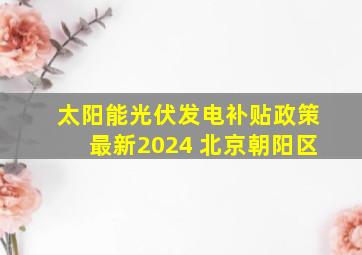 太阳能光伏发电补贴政策最新2024 北京朝阳区